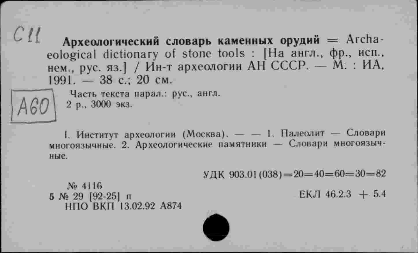 ﻿Археологический словарь каменных орудий = Archaeological dictionary of stone tools : [На англ., фр., неп., нем., рус. яз.] / Ин-т археологии АН СССР. — М. : ИА, 1991. — 38 с.; 20 см.
—Часть текста парал.: рус., англ.
Д 2 р„ 3000 экз.
I. Институт археологии (Москва). — — 1. Палеолит — Словари многоязычные. 2. Археологические памятники — Словари многоязычные.
№ 4116
5 № 29 [92-25] п НПО ВКП 13.02.92 А874
УДК 903.01 (038)=20=40=60=30=82
ЕКЛ 46.2.3 + 5.4